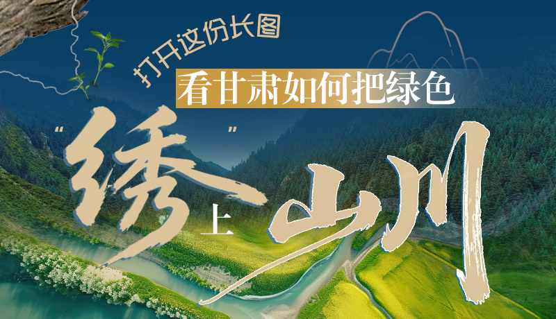 長圖|打開這份長圖，看甘肅如何把綠色“繡”上山川